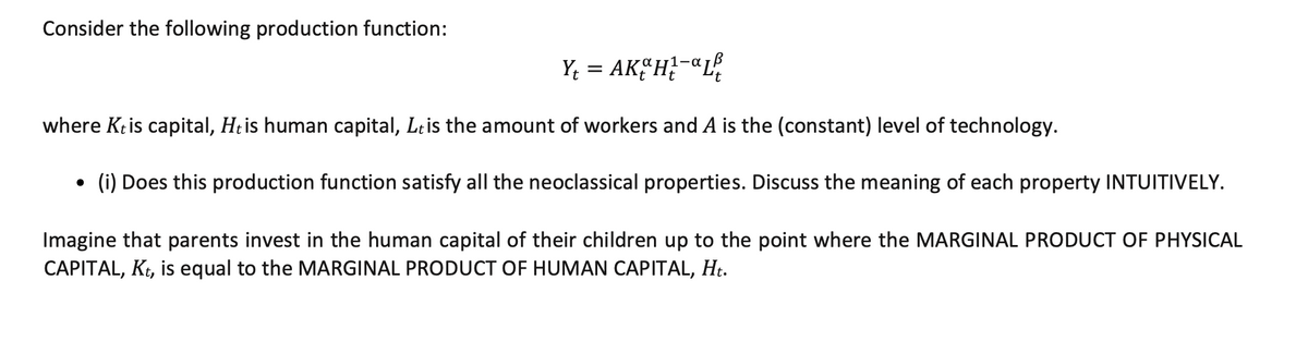 Consider the following production function:
Y; = AK“H?-«L%
where Ktis capital, Htis human capital, Leis the amount of workers and A is the (constant) level of technology.
(i) Does this production function satisfy all the neoclassical properties. Discuss the meaning of each property INTUITIVELY.
Imagine that parents invest in the human capital of their children up to the point where the MARGINAL PRODUCT OF PHYSICAL
CAPITAL, Kt, is equal to the MARGINAL PRODUCT OF HUMAN CAPITAL, Ht.
