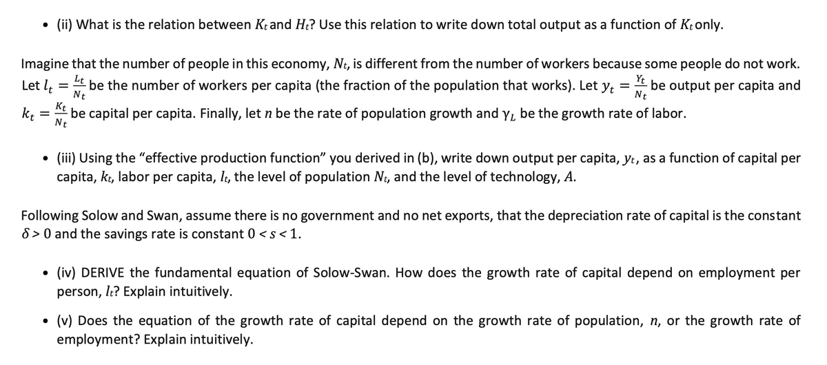 (ii) What is the relation between Kt and Ht? Use this relation to write down total output as a function of Ktonly.
Imagine that the number of people in this economy, Nt, is different from the number of workers because some people do not work.
Lt
Let lt
- be the number of workers per capita (the fraction of the population that works). Let y
Nt
Yt
be output per capita and
Nt
Kt
kt
be capital per capita. Finally, let n be the rate of population growth and y, be the growth rate of labor.
Nt
(iii) Using the "effective production function" you derived in (b), write down output per capita, yt, as a function of capital per
capita, kt, labor per capita, lt, the level of population Nt, and the level of technology, A.
Following Solow and Swan, assume there is no government and no net exports, that the depreciation rate of capital is the constant
8 > 0 and the savings rate is constant 0 < s < 1.
(iv) DERIVE the fundamental equation of Solow-Swan. How does the growth rate of capital depend on employment per
person, le? Explain intuitively.
• (v) Does the equation of the growth rate of capital depend on the growth rate of population, n, or the growth rate of
employment? Explain intuitively.
