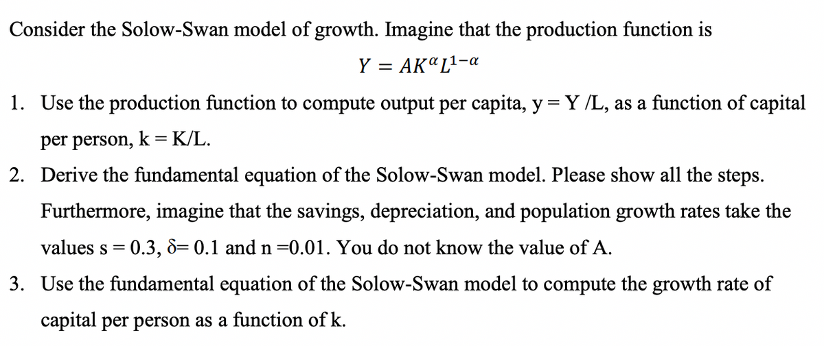 Consider the Solow-Swan model of growth. Imagine that the production function is
Y = AKªL²-a
1. Use the production function to compute output per capita, y= Y /L, as a function of capital
per person, k = K/L.
2. Derive the fundamental equation of the Solow-Swan model. Please show all the steps.
Furthermore, imagine that the savings, depreciation, and population growth rates take the
values s = 0.3, 8= 0.1 and n =0.01. You do not know the value of A.
3. Use the fundamental equation of the Solow-Swan model to compute the growth rate of
capital per person as a function of k.
