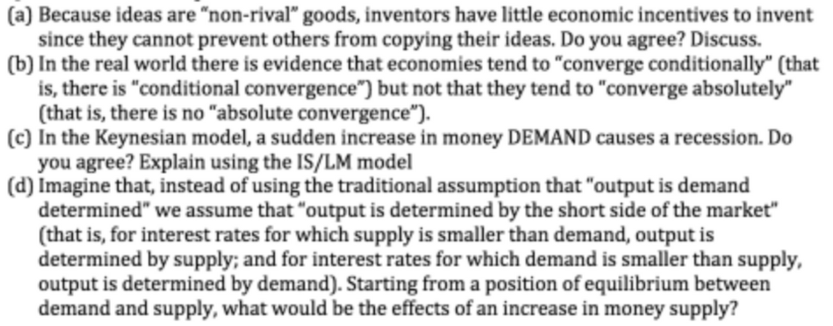 (a) Because ideas are "non-rival" goods, inventors have little economic incentives to invent
since they cannot prevent others from copying their ideas. Do you agree? Discuss.
(b) In the real world there is evidence that economies tend to "converge conditionally" (that
is, there is "conditional convergence") but not that they tend to "converge absolutely"
(that is, there is no "absolute convergence“).
(c) In the Keynesian model, a sudden increase in money DEMAND causes a recession. Do
you agree? Explain using the IS/LM model
(d) Imagine that, instead of using the traditional assumption that "output is demand
determined" we assume that "output is determined by the short side of the market"
(that is, for interest rates for which supply is smaller than demand, output is
determined by supply; and for interest rates for which demand is smaller than supply,
output is determined by demand). Starting from a position of equilibrium between
demand and supply, what would be the effects of an increase in money supply?
