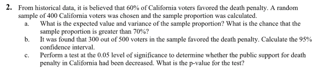 2. From historical data, it is believed that 60% of California voters favored the death penalty. A random
sample of 400 California voters was chosen and the sample proportion was calculated.
What is the expected value and variance of the sample proportion? What is the chance that the
sample proportion is greater than 70%?
b.
а.
It was found that 300 out of 500 voters in the sample favored the death penalty. Calculate the 95%
confidence interval.
Perform a test at the 0.05 level of significance to determine whether the public support for death
penalty in California had been decreased. What is the p-value for the test?
с.
