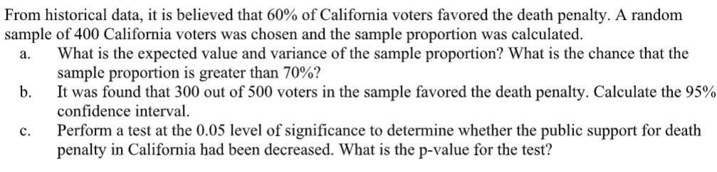From historical data, it is believed that 60% of California voters favored the death penalty. A random
sample of 400 California voters was chosen and the sample proportion was calculated.
What is the expected value and variance of the sample proportion? What is the chance that the
sample proportion is greater than 70%?
b.
а.
It was found that 300 out of 500 voters in the sample favored the death penalty. Calculate the 95%
confidence interval.
Perform a test at the 0.05 level of significance to determine whether the public support for death
penalty in California had been decreased. What is the p-value for the test?
с.
