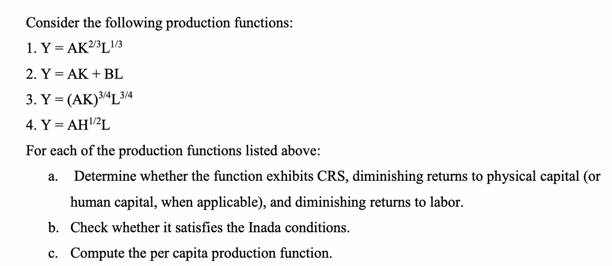 Consider the following production functions:
1. Y = AK2/3L1/3
2. Y = AK + BL
3. Y = (AK)3/4L3/4
4. Y = AH²L
%3D
For each of the production functions listed above:
Determine whether the function exhibits CRS, diminishing returns to physical capital (or
а.
human capital, when applicable), and diminishing returns to labor.
b. Check whether it satisfies the Inada conditions.
c. Compute the per capita production function.
