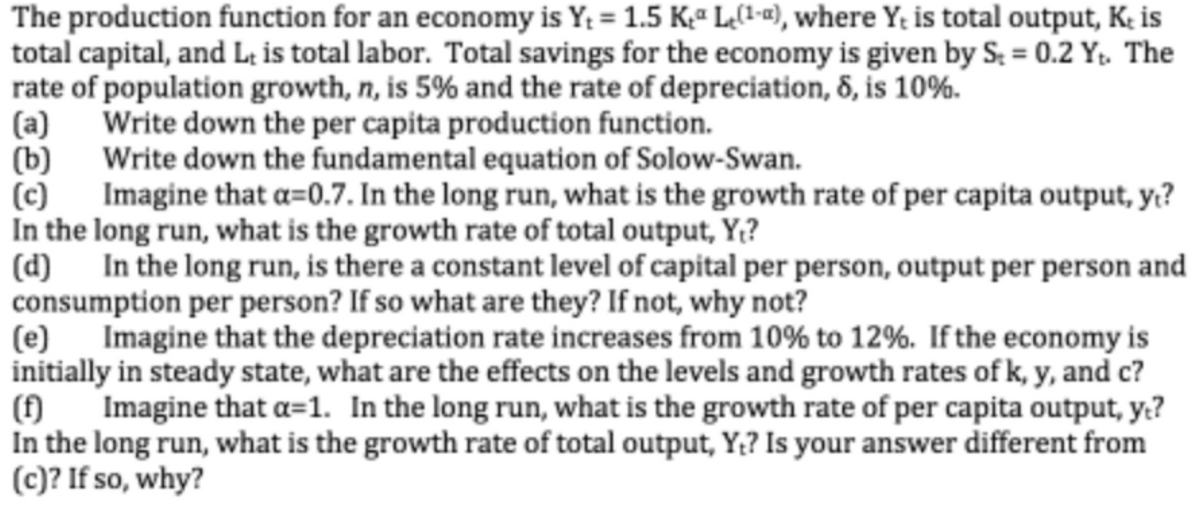 The production function for an economy is Y; = 1.5 Kª L(1«), where Y; is total output, K; is
total capital, and L; is total labor. Total savings for the economy is given by S; = 0.2 Y. The
rate of population growth, n, is 5% and the rate of depreciation, 8, is 10%.
Write down the per capita production function.
(a)
(b) Write down the fundamental equation of Solow-Swan.
(c) Imagine that a=0.7. In the long run, what is the growth rate of per capita output, y??
In the long run, what is the growth rate of total output, Y;?
(d) In the long run, is there a constant level of capital per person, output per person and
consumption per person? If so what are they? If not, why not?
(e)
Imagine that the depreciation rate increases from 10% to 12%. If the economy is
initially in steady state, what are the effects on the levels and growth rates of k, y, and c?
() Imagine that a=1. In the long run, what is the growth rate of per capita output, y.?
In the long run, what is the growth rate of total output, Y;? Is your answer different from
(c)? If so, why?
