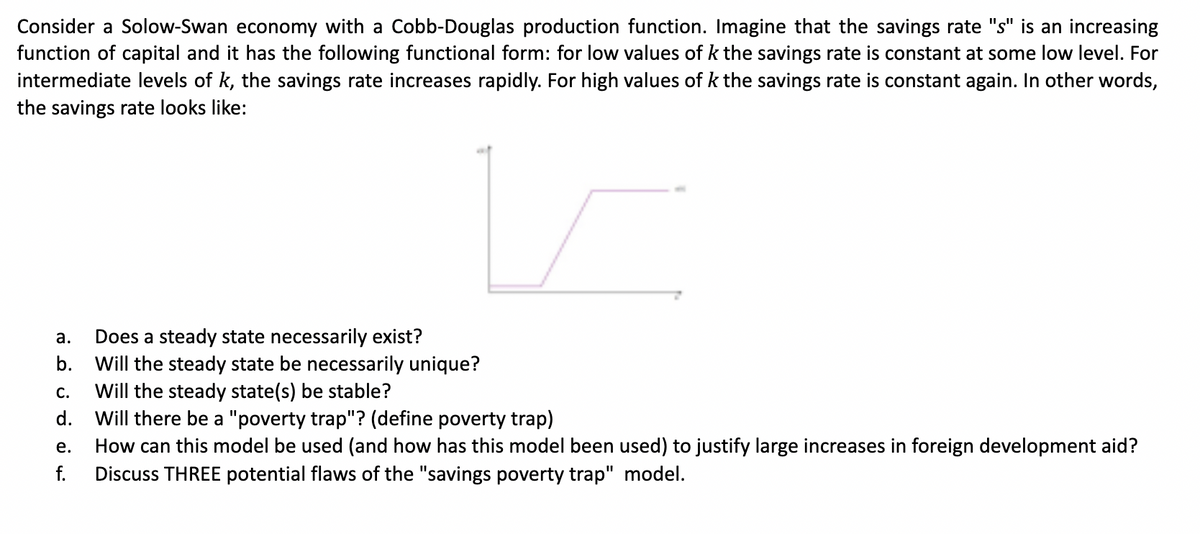 Consider a Solow-Swan economy with a Cobb-Douglas production function. Imagine that the savings rate "s" is an increasing
function of capital and it has the following functional form: for low values of k the savings rate is constant at some low level. For
intermediate levels of k, the savings rate increases rapidly. For high values of k the savings rate is constant again. In other words,
the savings rate looks like:
Does a steady state necessarily exist?
b. Will the steady state be necessarily unique?
а.
Will the steady state(s) be stable?
d. Will there be a "poverty trap"? (define poverty trap)
С.
How can this model be used (and how has this model been used) to justify large increases in foreign development aid?
Discuss THREE potential flaws of the "savings poverty trap" model.
е.
f.
