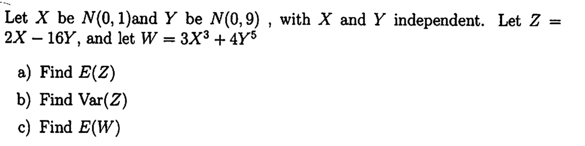 Let X be N(0, 1)and Y be N(0,9) , with X and Y independent. Let Z =
2X – 16Y, and let W = 3X³ + 4Y5
a) Find E(Z)
b) Find Var(Z)
c) Find E(W)
