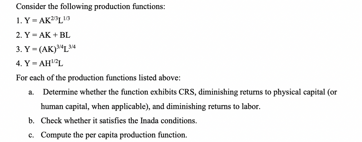 Consider the following production functions:
1. Y = AK2/3L1/3
2. Y = AK + BL
3. Y = (AK)34L3/4
4. Y = AH2L
For each of the production functions listed above:
Determine whether the function exhibits CRS, diminishing returns to physical capital (or
а.
human capital, when applicable), and diminishing returns to labor.
b. Check whether it satisfies the Inada conditions.
c. Compute the per capita production function.
