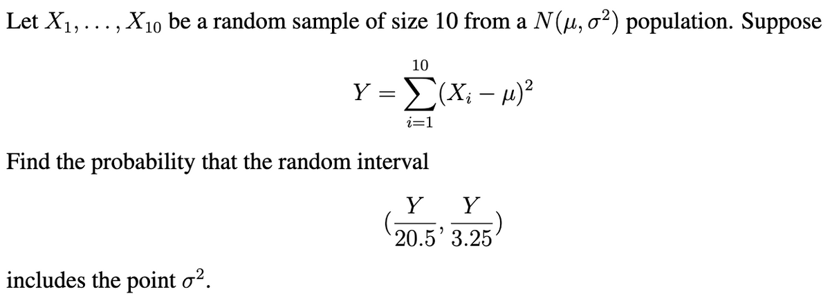 Let X1,..., X10 be a random sample of size 10 from a N(u, o²) population. Suppose
10
Y =(X; - 4)?
i=1
Find the probability that the random interval
Y
Y
20.5' 3.25
includes the point o?.
