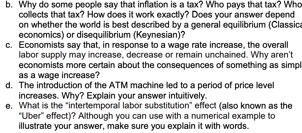 b. Why do some people say that inflation is a tax? Who pays that tax? Who
collects that tax? How does it work exactly? Does your answer depend
on whether the world is best described by a general equilibrium (Classica
economics) or disequilibrium (Keynesian)?
c. Economists say that, in response to a wage rate increase, the overall
labor supply may increase, decrease or remain unchained. Why aren't
economists more certain about the consequences of something as simpl
as a wage increase?
d. The introduction of the ATM machine led to a period of price level
increases. Why? Explain your answer intuitively.
e. What is the "intertemporal labor substitution" effect (also known as the
"Uber" effect)? Although you can use with a numerical example to
illustrate your answer, make sure you explain it with words.
