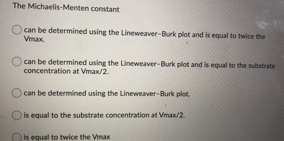 The Michaelis-Menten constant
can be determined using the Lineweaver-Burk plot and is equal to twice the
Vmax.
can be determined using the Lineweaver-Burk plot and is equal to the substrate
concentration at Vmax/2.
can be determined using the Lineweaver-Burk plot.
O is equal to the substrate concentration at Vmax/2.
O is equal to twice the Vmax
