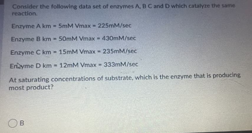 Consider the following data set of enzymes A, BC and D which catalyze the same
reaction.
Enzyme A km 5mM Vmax = 225mM/sec
Enzyme B km 50mM Vmax = 430mM/sec
Enzyme C km = 15mM Vmax 235mM/sec
%3D
Enyme D km 12MM Vmax 333mM/sec
At saturating concentrations of substrate, which is the enzyme that is producing
most product?
