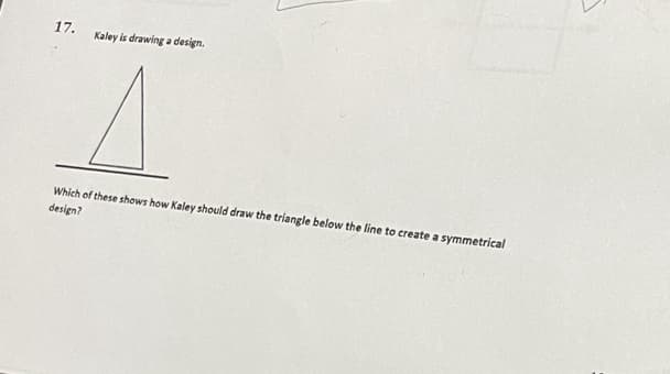 17.
Kaley is drawing a design.
Which of these shows how Kaley should draw the triangle below the line to create a symmetrical
design?
