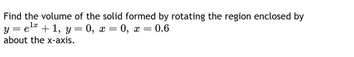 Find the volume of the solid formed by rotating the region enclosed by
1x
y = e + 1, y = 0, x=0, x= = 0.6
about the x-axis.