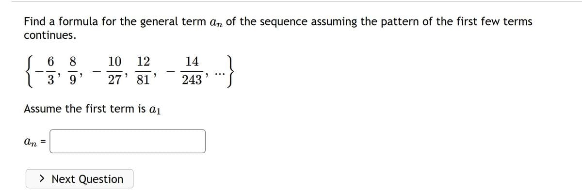 Find a formula for the general term an of the sequence assuming the pattern of the first few terms
continues.
An
6 8
3' 9
=
"
10 12
27' 81
Assume the first term is a₁
"
> Next Question
14
243
9