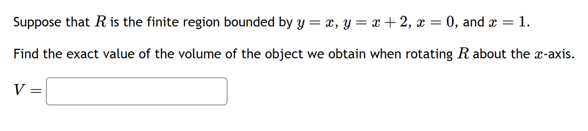 -
Suppose that R is the finite region bounded by y = x, y
Find the exact value of the volume of the object we obtain when rotating R about the x-axis.
V=
=
x + 2, x = 0, and x = : 1.