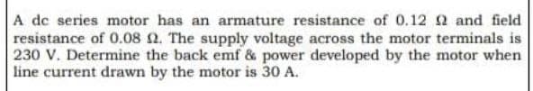A dc series motor has an armature resistance of 0.12 2 and field
resistance of 0.08 2. The supply voltage across the motor terminals is
230 V. Determine the back emf & power developed by the motor when
line current drawn by the motor is 30 A.