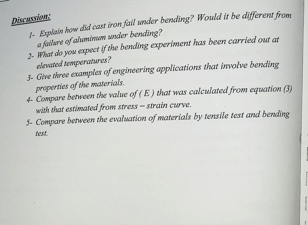 Discussion:
1- Explain how did cast iron fail under bending? Would it be different from
a failure of aluminum under bending?
2- What do you expect if the bending experiment has been carried out at
elevated temperatures?
3- Give three examples of engineering applications that involve bending
properties of the materials.
4- Compare between the value of ( E) that was calculated from equation (3)
with that estimated from stress – strain curve.
5- Compare between the evaluation of materials by tensile test and bending
test.
