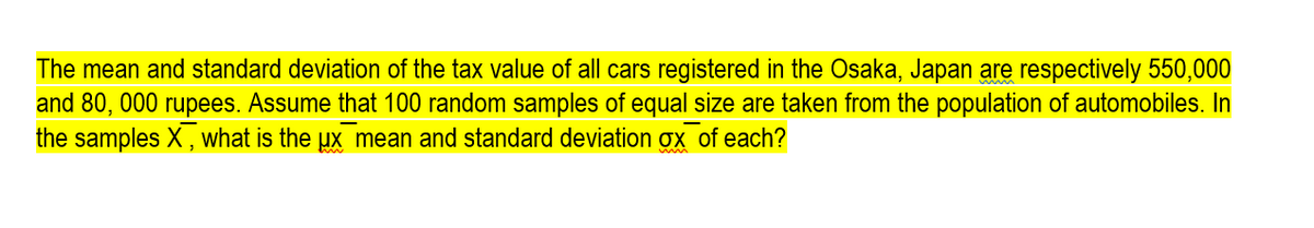 The mean and standard deviation of the tax value of all cars registered in the Osaka, Japan are respectively 550,000
and 80, 000 rupees. Assume that 100 random samples of equal size are taken from the population of automobiles. In
the samples X, what is the ux mean and standard deviation ox of each?

