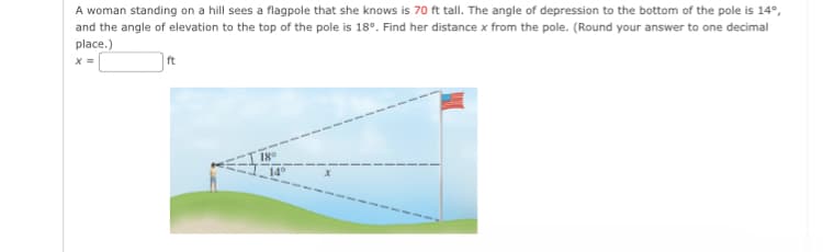 A woman standing on a hill sees a flagpole that she knows is 70 ft tall. The angle of depression to the bottom of the pole is 14°,
and the angle of elevation to the top of the pole is 18°. Find her distance x from the pole. (Round your answer to one decimal
place.)
X =
ft
18°