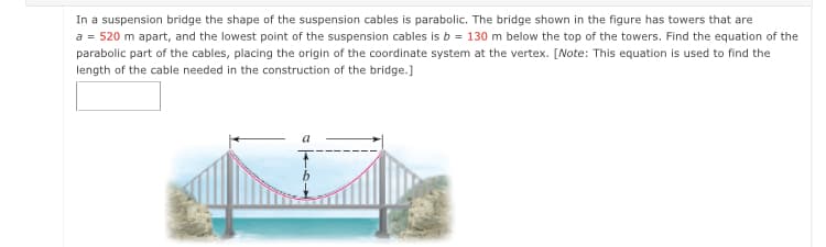 In a suspension bridge the shape of the suspension cables is parabolic. The bridge shown in the figure has towers that are
a = 520 m apart, and the lowest point of the suspension cables is b = 130 m below the top of the towers. Find the equation of the
parabolic part of the cables, placing the origin of the coordinate system at the vertex. [Note: This equation is used to find the
length of the cable needed in the construction of the bridge.]