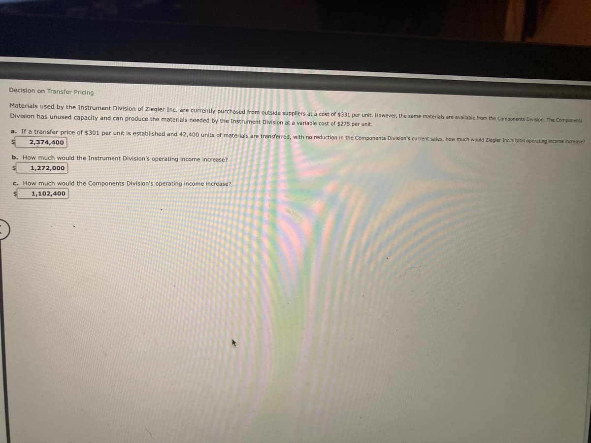 Decision on Transfer Pricing
Materials used by the Instrument Division of Ziegler Inc. are currently purchased from outside suppliers at a cost of $331 per unit. However, the same materials are available from the Components Division. The Components
Division has unused capacity and can produce the materials needed by the Instrument Division at a variable cost of $275 per unit.
a. If a transfer price of $301 per unit is established and 42,400 units of materials are transferred, with no reduction in the Components Division's current sales, how much would Ziegler Inc.'s total operating income increase?
$ 2,374,400
b. How much would the Instrument Division's operating income increase?
$
1,272,000
c. How much would the Components Division's operating income increase?
1,102,400