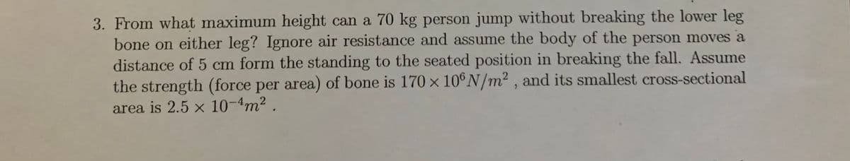 3. From what maximum height can a 70 kg person jump without breaking the lower leg
bone on either leg? Ignore air resistance and assume the body of the person moves a
distance of 5 cm form the standing to the seated position in breaking the fall. Assume
the strength (force per area) of bone is 170 x 10°N/m² , and its smallest cross-sectional
area is 2.5 x 10-4m2 .
