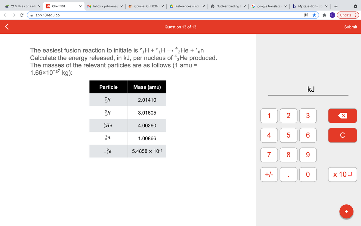 E 21.5 Uses of Radi x
101 Chem101
M Inbox - prbivens@ X
n Course: CH 121N X
References - Koi
Nuclear Binding E X
G google translate
X b My Questions | ba × +
app.101edu.co
P
Update :
Question 13 of 13
Submit
The easiest fusion reaction to initiate is 2,H + 3¿H → *2He + 'on
Calculate the energy released, in kJ, per nucleus of "2He produced.
The masses of the relevant particles are as follows (1 amu =
1.66×10-27 kg):
Particle
Mass (amu)
kJ
2.01410
3.01605
1
2
3
He
4.00260
ón
6
C
1.00866
-je
5.4858 x 10-4
7
8
9
+/-
х 100
+
4+
