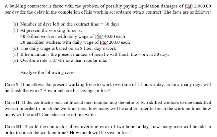 A building contractor is faced with the problem of possibly paying liquidation damages of PhP 2,000.00
per day for the delay in the completion of his work in accordance with a contract. The facts are as follows:
(a) Number of days left on the contract time = 30 days
(b) At present the working force is:
40 skilled workers with daily wage of PhP 40.00 each
20 unskilled workers with daily wage of PhP 20.00 each
(c) The daily wage is based on an 8-hour day's work
(d) If he maintains the present number of men he will finish the work in 50 days
(e) Overtime rate is 25% more than regular rate.
Analyze the following cases:
Case 1: If he allows the present working force to work overtime of 2 hours a day, in how many days will
he finish the work? How much are his savings or loss?
Case II: If the contractor puts additional men maintaining the ratio of two skilled workers to one unskilled
worker in order to finish the work on time, how many will he add in order to finish the work on time, how
many will he add? Consider no overtime work.
Case III: Should the contractor allow overtime work of two hours a day, how many men will he add in
order to finish the work on time? How much will he save or loss?
