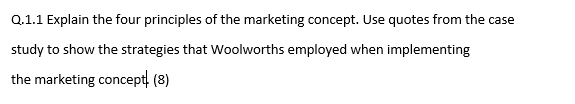 Q.1.1 Explain the four principles of the marketing concept. Use quotes from the case
study to show the strategies that Woolworths employed when implementing
the marketing concept. (8)
