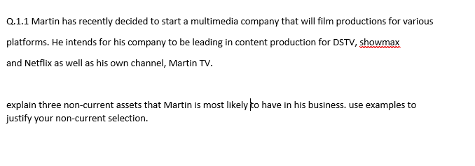Q.1.1 Martin has recently decided to start a multimedia company that will film productions for various
platforms. He intends for his company to be leading in content production for DSTV, showmax
and Netflix as well as his own channel, Martin TV.
explain three non-current assets that Martin is most likely to have in his business. use examples to
justify your non-current selection.
