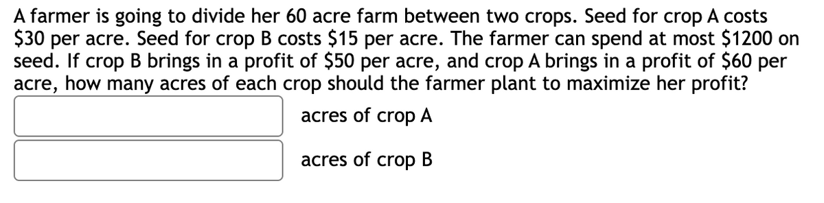 A farmer is going to divide her 60 acre farm between two crops. Seed for crop A costs
$30 per acre. Seed for crop B costs $15 per acre. The farmer can spend at most $1200 on
seed. If crop B brings in a profit of $50 per acre, and crop A brings in a profit of $60 per
acre, how many acres of each crop should the farmer plant to maximize her profit?
acres of crop A
acres of crop B