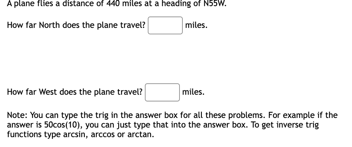 A plane flies a distance of 440 miles at a heading of N55W.
How far North does the plane travel?
miles.
How far West does the plane travel?
miles.
Note: You can type the trig in the answer box for all these problems. For example if the
answer is 50cos(10), you can just type that into the answer box. To get inverse trig
functions type arcsin, arccos or arctan.