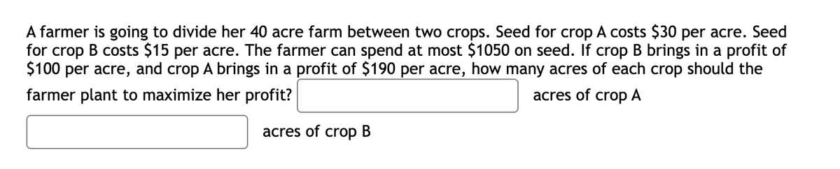 A farmer is going to divide her 40 acre farm between two crops. Seed for crop A costs $30 per acre. Seed
for crop B costs $15 per acre. The farmer can spend at most $1050 on seed. If crop B brings in a profit of
$100 per acre, and crop A brings in a profit of $190 per acre, how many acres of each crop should the
farmer plant to maximize her profit?
acres of crop A
acres of crop B