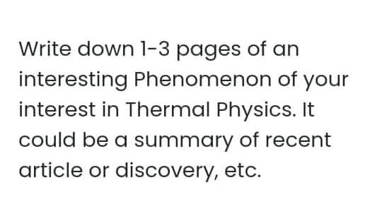 Write down l-3 pages of an
interesting Phenomenon of your
interest in Thermal Physics. It
could be a summary of recent
article or discovery, etc.
