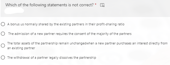 Which of the following statements is not correct? *
O A bonus us normally shared by the existing partners in their profit-sharing ratio
O The admission of a new partner requires the consent of the majority of the partners
The total assets of the partnership remain unchangedwhen a new partner purchases an interest directly from
an existing partner
O The withdrawal of a partner legally dissolves the partnership
