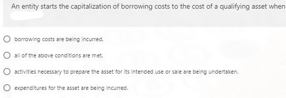 An entity starts the capitalization of borrowing costs to the cost of a qualifying asset when
O borrowing costs are being incurred.
O all of the above conditions are met.
O activities necessary to prepare the asset for its intended use or sale are being undertaken.
O expenditures for the asset are being incurred.

