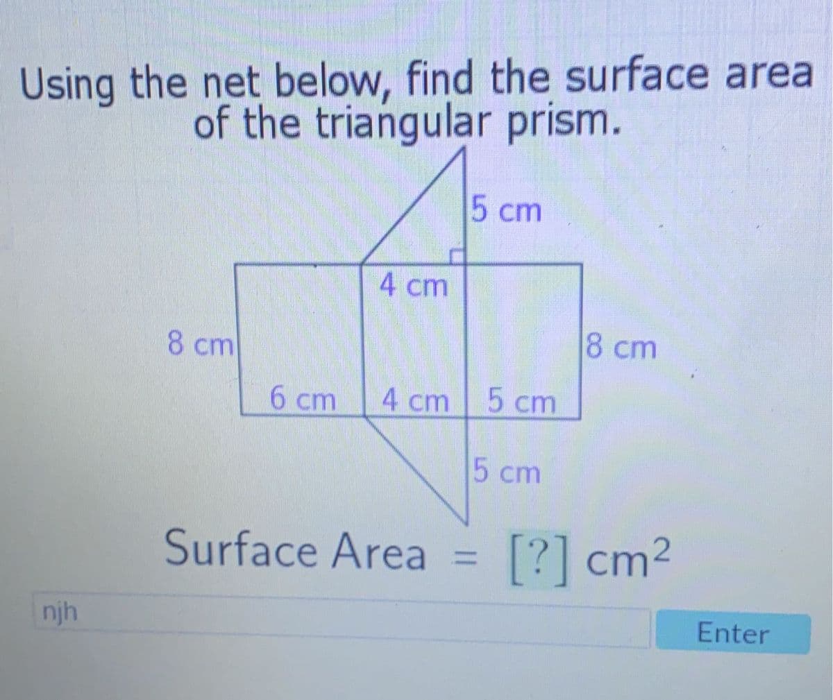 Using the net below, find the surface area
of the triangular prism.
5 cm
4 cm
8 cm
8 cm
6 cm
4 cm
5 cm
Surface Area = [?] cm²
njh
5 cm
Enter