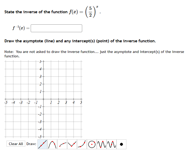 State the inverse of the function f(x) =
=
f-¹(x) =
Draw the asymptote (line) and any intercept(s) (point) of the inverse function.
Note: You are not asked to draw the inverse function... just the asymptote and intercept(s) of the inverse
function.
-5 -4 -3 -2 -1
Clear All Draw:
5
5
·()'.
2
3
2
1
-1
-2
-3
-4
-5
Lo
own.