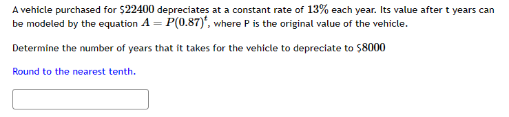 A vehicle purchased for $22400 depreciates at a constant rate of 13% each year. Its value after t years can
be modeled by the equation A = P(0.87), where P is the original value of the vehicle.
Determine the number of years that it takes for the vehicle to depreciate to $8000
Round to the nearest tenth.