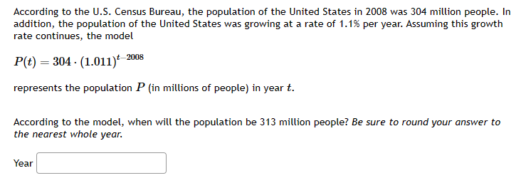 According to the U.S. Census Bureau, the population of the United States in 2008 was 304 million people. In
addition, the population of the United States was growing at a rate of 1.1% per year. Assuming this growth
rate continues, the model
2008
P(t) = 304 (1.011) 2
represents the population P (in millions of people) in year t.
According to the model, when will the population be 313 million people? Be sure to round your answer to
the nearest whole year.
Year