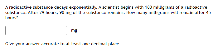 A radioactive substance decays exponentially. A scientist begins with 180 milligrams of a radioactive
substance. After 29 hours, 90 mg of the substance remains. How many milligrams will remain after 45
hours?
mg
Give your answer accurate to at least one decimal place