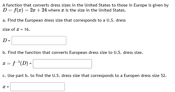 A function that converts dress sizes in the United States to those in Europe is given by
D = f(x) = 2x + 24 where is the size in the United States.
a. Find the European dress size that corresponds to a U.S. dress
size of x = 16.
D=
b. Find the function that converts European dress size to U.S. dress size.
x = f ¹(D) =
c. Use part b. to find the U.S. dress size that corresponds to a Europen dress size 52.
x =