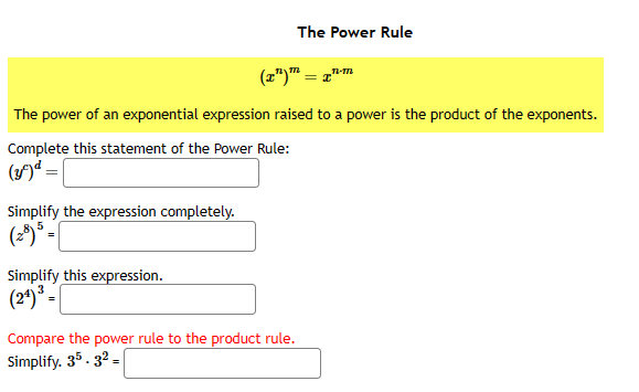 Simplify the expression completely.
(28) 5 =
Simplify this expression.
(24) ³ =
The Power Rule
The power of an exponential expression raised to a power is the product of the exponents.
Complete this statement of the Power Rule:
(3) d = |
T-M
(x¹) = x"
Compare the power rule to the product rule.
Simplify. 35. 32-