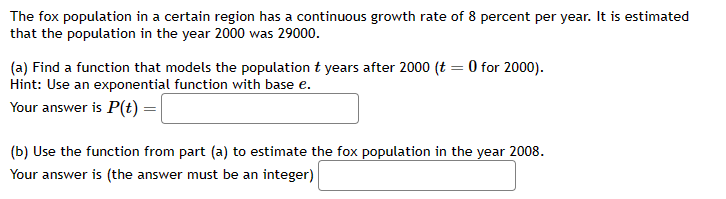 The fox population in a certain region has a continuous growth rate of 8 percent per year. It is estimated
that the population in the year 2000 was 29000.
(a) Find a function that models the population t years after 2000 (t = 0 for 2000).
Hint: Use an exponential function with base e.
Your answer is P(t) =
(b) Use the function from part (a) to estimate the fox population in the year 2008.
Your answer is (the answer must be an integer)