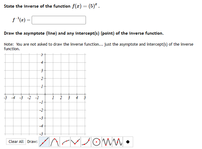 State the inverse of the function f(x) = (5)².
ƒ¹(x) =
Draw the asymptote (line) and any intercept(s) (point) of the inverse function.
Note: You are not asked to draw the inverse function... just the asymptote and intercept(s) of the inverse
function.
5
4
Clear All Draw:
3
2
1
-5 -4 -3 -2 -1
-1
-2-
-3
T
in
1
2 3
4
on •