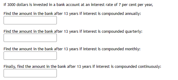 If 3000 dollars is invested in a bank account at an interest rate of 7 per cent per year,
Find the amount in the bank after 13 years if interest is compounded annually:
Find the amount in the bank after 13 years if interest is compounded quarterly:
Find the amount in the bank after 13 years if interest is compounded monthly:
Finally, find the amount in the bank after 13 years if interest is compounded continuously: