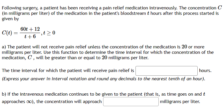 Following surgery, a patient has been receiving a pain relief medication intravenously. The concentration C
(in milligrams per liter) of the medication in the patient's bloodstream t hours after this process started is
given by
C(t)
a) The patient will not receive pain relief unless the concentration of the medication is 20 or more
milligrams per liter. Use this function to determine the time interval for which the concentration of the
medication, C, will be greater than or equal to 20 milligrams per liter.
60t + 12
t + 6
,t≥ 0
The time interval for which the patient will receive pain relief is
hours.
(Express your answer in interval notation and round any decimals to the nearest tenth of an hour).
b) If the intravenous medication continues to be given to the patient (that is, as time goes on and t
approaches ∞), the concentration will approach
milligrams per liter.