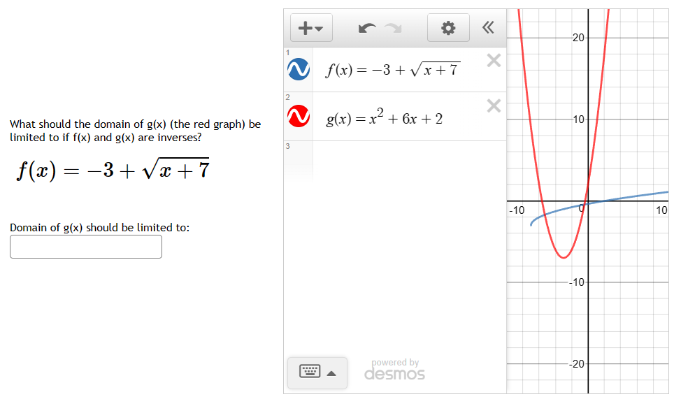 What should the domain of g(x) (the red graph) be
limited to if f(x) and g(x) are inverses?
−3+√x+7
f(x) =
=
Domain of g(x) should be limited to:
2
f(x) = −3+√x+7
g(x) = x² + 6x + 2
*
powered by
desmos
«
X
X
-10
20-
-10-
-10-
-20
10