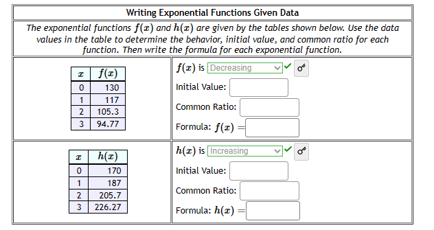 Writing Exponential Functions Given Data
The exponential functions f(x) and h(1) are given by the tables shown below. Use the data
values in the table to determine the behavior, initial value, and common ratio for each
function. Then write the formula for each exponential function.
f(x) is Decreasing
Initial Value:
x f(x)
0
130
1
117
2
105.3
3 94.77
I
0
1
2
3
h(x)
170
187
205.7
226.27
Common Ratio:
Formula: f(1)
h(x) is Increasing
Initial Value:
Common Ratio:
Formula: h(™)
or