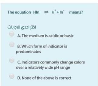 The equation Hin = H'+ In means?
اختر احدى الدجابات
A. The medium is acidic or basic
B. Which form of indicator is
predominates
C. Indicators commonly change colors
over a relatively wide pH range
D. None of the above is correct
